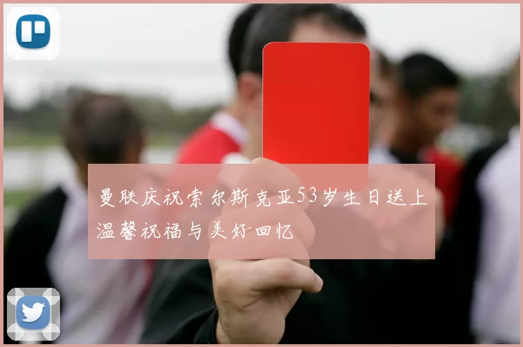 曼联庆祝索尔斯克亚53岁生日送上温馨祝福与美好回忆