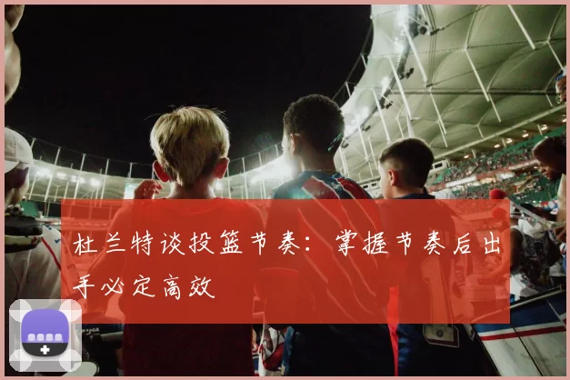 杜兰特谈投篮节奏：掌握节奏后出手必定高效