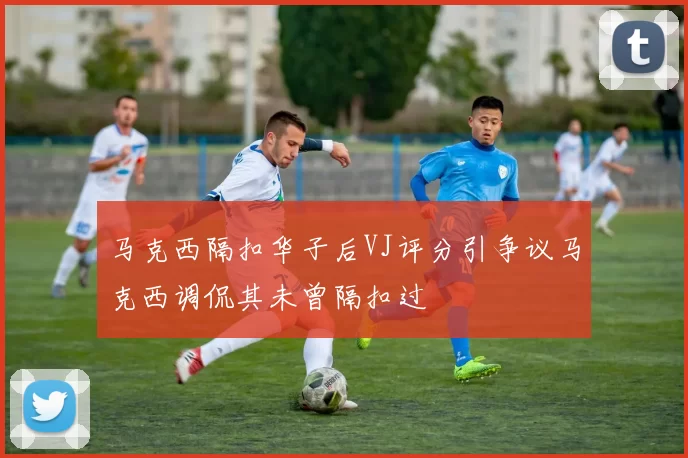 马克西隔扣华子后VJ评分引争议马克西调侃其未曾隔扣过