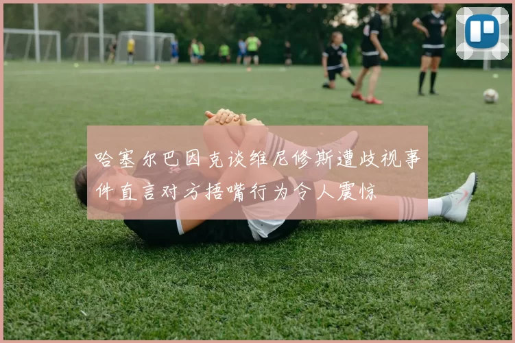 哈塞尔巴因克谈维尼修斯遭歧视事件直言对方捂嘴行为令人震惊